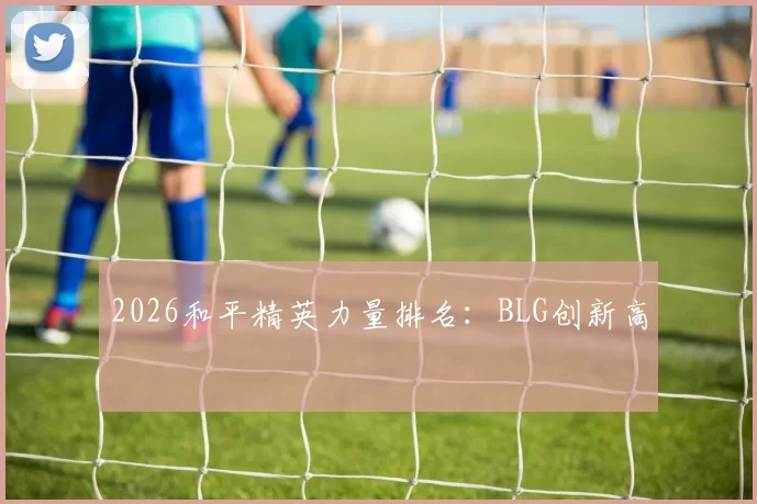 2026和平精英力量排名：BLG创新高