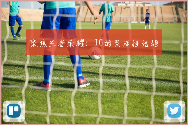 聚焦王者荣耀：IG的灵活性话题