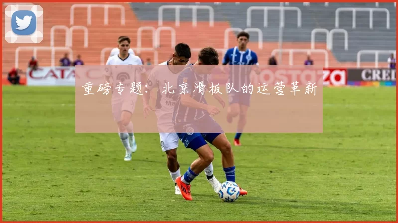 重磅专题：北京滑板队的运营革新