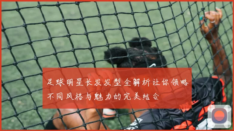 足球明星长发发型全解析让你领略不同风格与魅力的完美结合