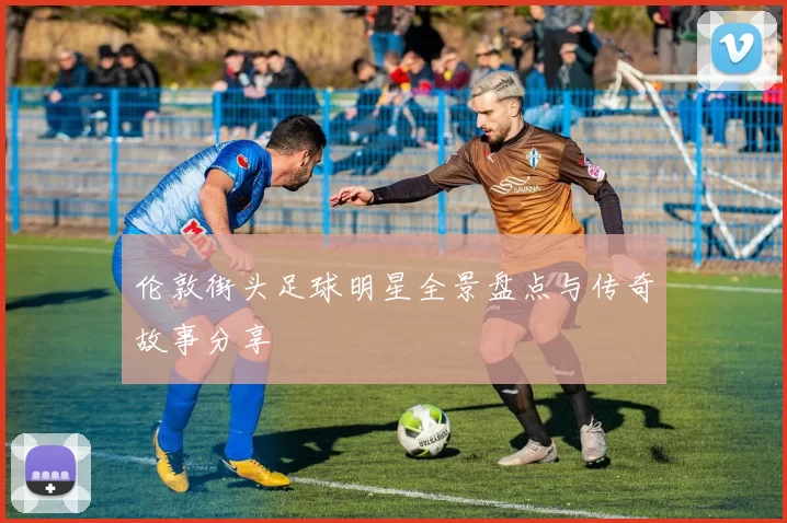 伦敦街头足球明星全景盘点与传奇故事分享