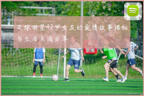 足球明星42岁女友的爱情故事揭秘与生活点滴分享